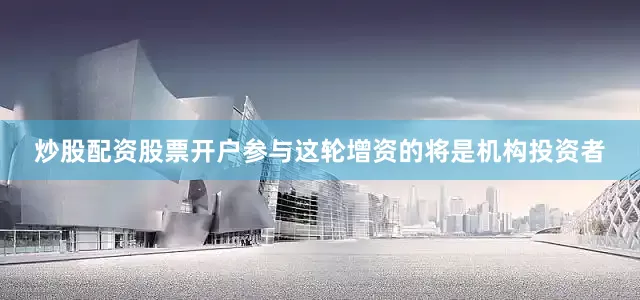 炒股配资股票开户参与这轮增资的将是机构投资者