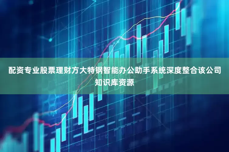 配资专业股票理财方大特钢智能办公助手系统深度整合该公司知识库资源