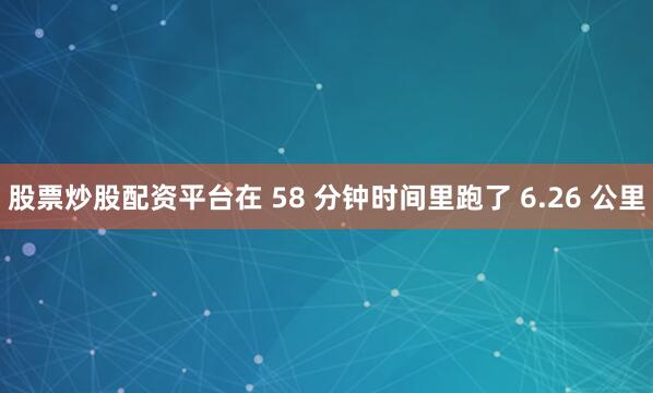 股票炒股配资平台在 58 分钟时间里跑了 6.26 公里