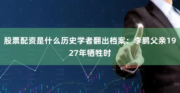 股票配资是什么历史学者翻出档案：李鹏父亲1927年牺牲时