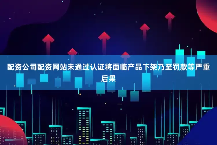 配资公司配资网站未通过认证将面临产品下架乃至罚款等严重后果