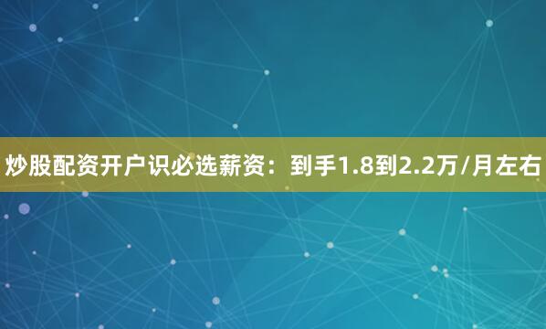 炒股配资开户识必选薪资：到手1.8到2.2万/月左右
