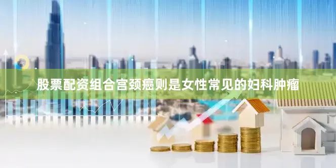 股票配资组合宫颈癌则是女性常见的妇科肿瘤