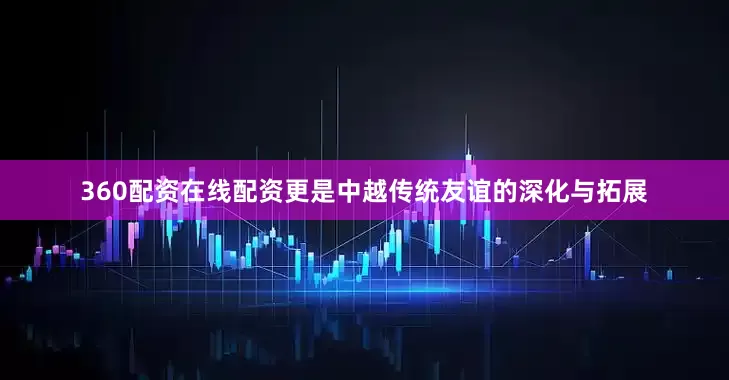 360配资在线配资更是中越传统友谊的深化与拓展