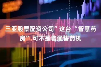 三亚股票配资公司”这台 “智慧药房” 可不是普通售药机
