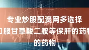 专业炒股配资网多选择口服甘草酸二胺等保肝的药物