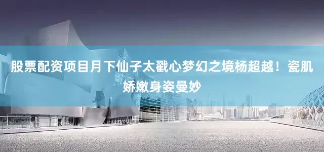 股票配资项目月下仙子太戳心梦幻之境杨超越！瓷肌娇嫩身姿曼妙