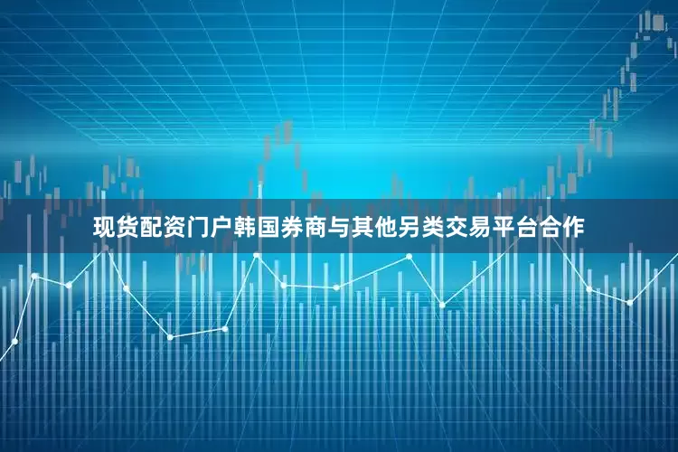 现货配资门户韩国券商与其他另类交易平台合作